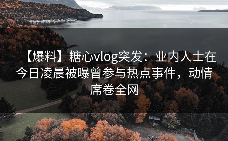 【爆料】糖心vlog突发：业内人士在今日凌晨被曝曾参与热点事件，动情席卷全网