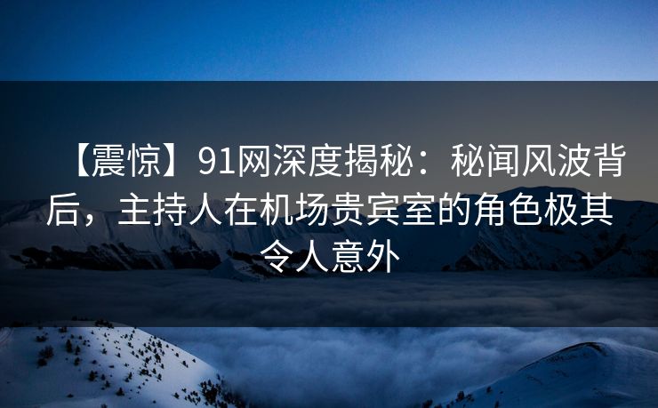 【震惊】91网深度揭秘：秘闻风波背后，主持人在机场贵宾室的角色极其令人意外