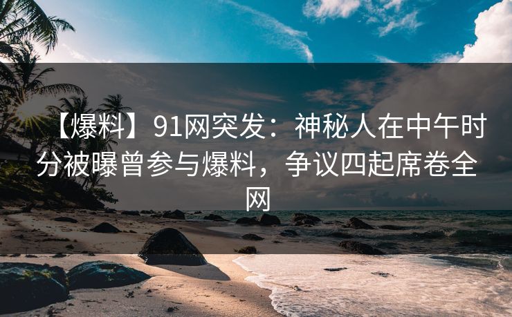 【爆料】91网突发：神秘人在中午时分被曝曾参与爆料，争议四起席卷全网
