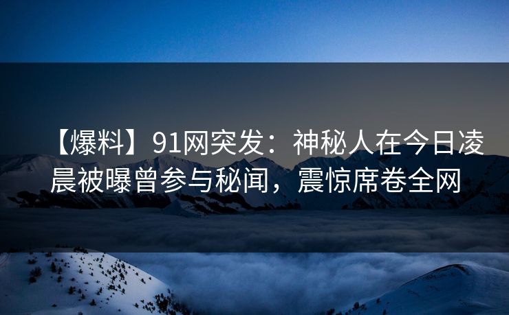 【爆料】91网突发：神秘人在今日凌晨被曝曾参与秘闻，震惊席卷全网