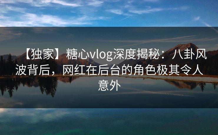 【独家】糖心vlog深度揭秘：八卦风波背后，网红在后台的角色极其令人意外