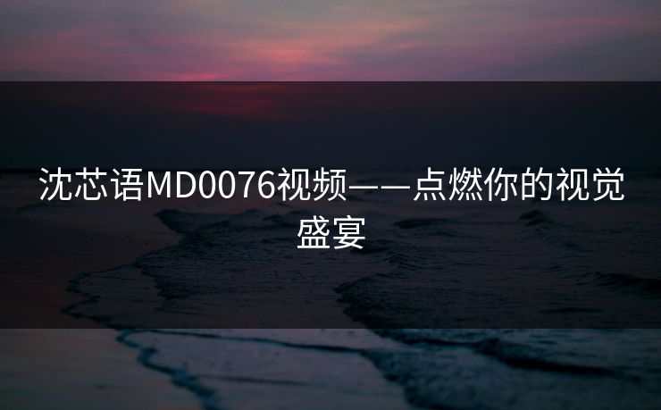 沈芯语MD0076视频——点燃你的视觉盛宴
