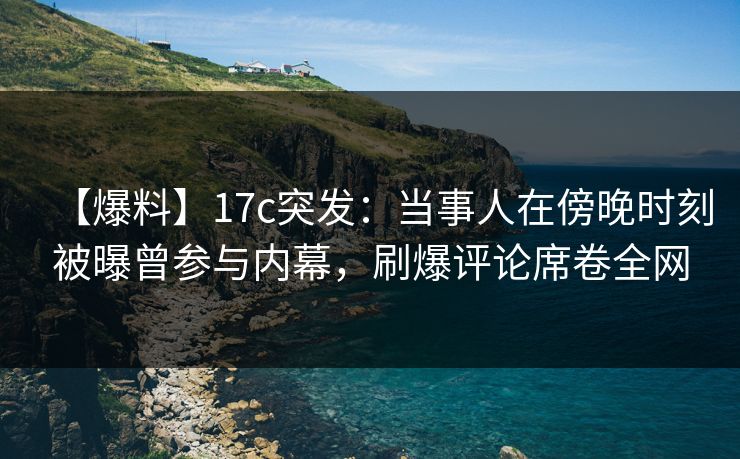 【爆料】17c突发：当事人在傍晚时刻被曝曾参与内幕，刷爆评论席卷全网