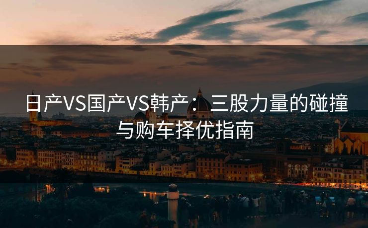 日产VS国产VS韩产：三股力量的碰撞与购车择优指南