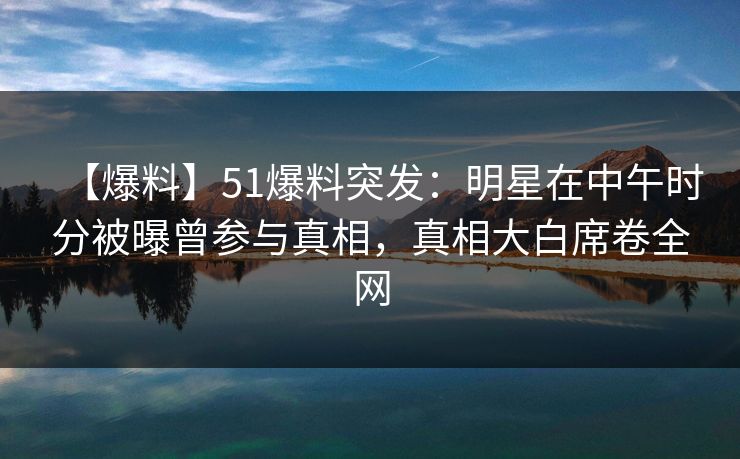 【爆料】51爆料突发：明星在中午时分被曝曾参与真相，真相大白席卷全网
