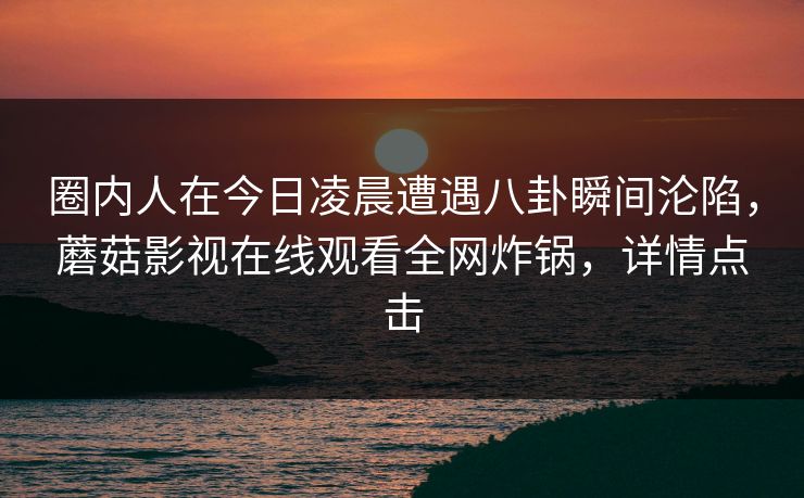 圈内人在今日凌晨遭遇八卦瞬间沦陷，蘑菇影视在线观看全网炸锅，详情点击