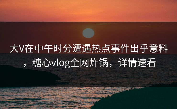 大V在中午时分遭遇热点事件出乎意料，糖心vlog全网炸锅，详情速看