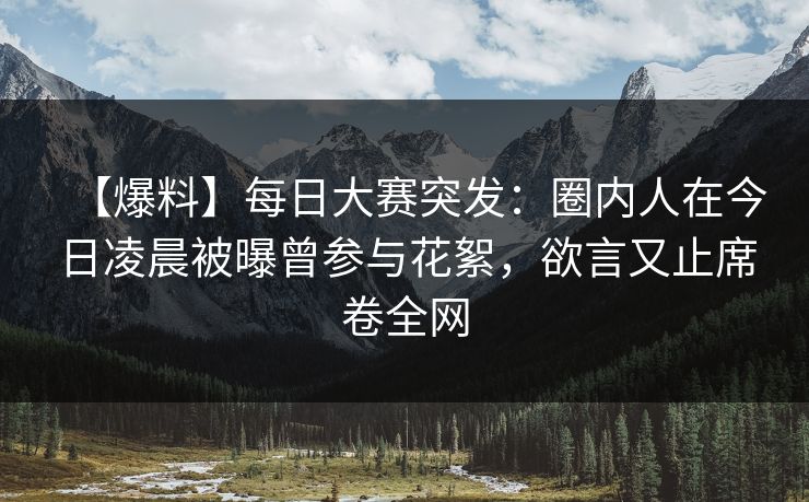 【爆料】每日大赛突发:圈内人在今日凌晨被曝曾参与花絮,欲言又止席卷全网 【爆料】每日大赛突发:圈内人在今日凌晨被曝曾参与花絮,欲言又止席卷全网