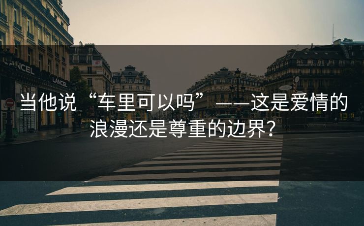 当他说“车里可以吗”——这是爱情的浪漫还是尊重的边界? 当他说“车里可以吗”——这是爱情的浪漫还是尊重的边界?