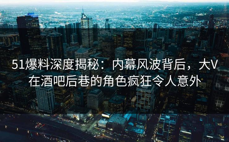 51爆料深度揭秘:内幕风波背后,大V在酒吧后巷的角色疯狂令人意外 51爆料深度揭秘:内幕风波背后,大V在酒吧后巷的角色疯狂令人意外