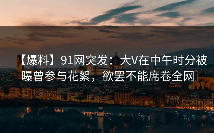 【爆料】91网突发:大V在中午时分被曝曾参与花絮,欲罢不能席卷全网 【爆料】91网突发:大V在中午时分被曝曾参与花絮,欲罢不能席卷全网