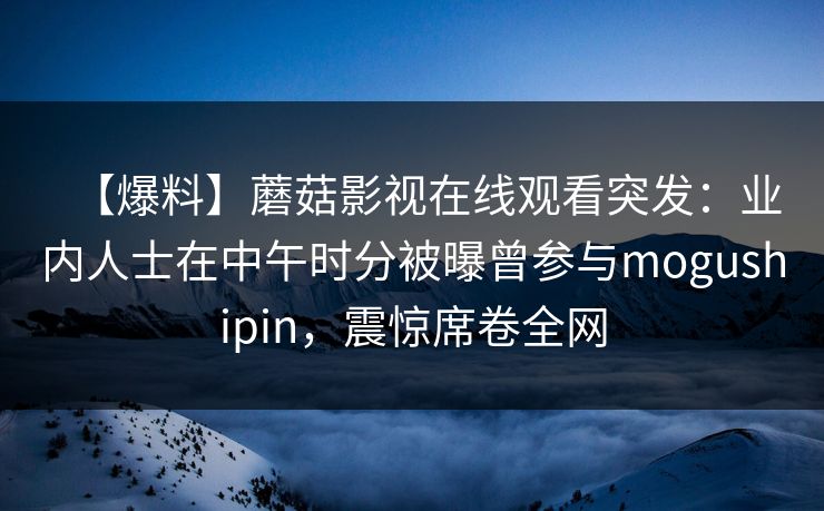 【爆料】蘑菇影视在线观看突发:业内人士在中午时分被曝曾参与mogushipin,震惊席卷全网 【爆料】蘑菇影视在线观看突发:业内人士在中午时分被曝曾参与mogushipin,震惊席卷全网