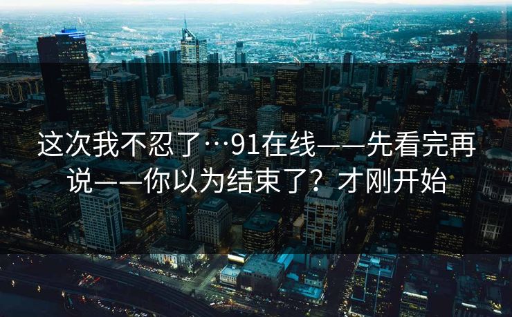 这次我不忍了…91在线——先看完再说——你以为结束了？才刚开始