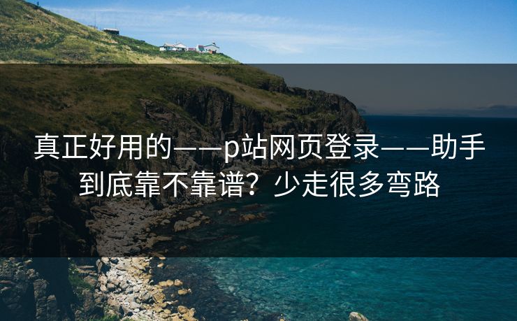 真正好用的——p站网页登录——助手到底靠不靠谱？少走很多弯路