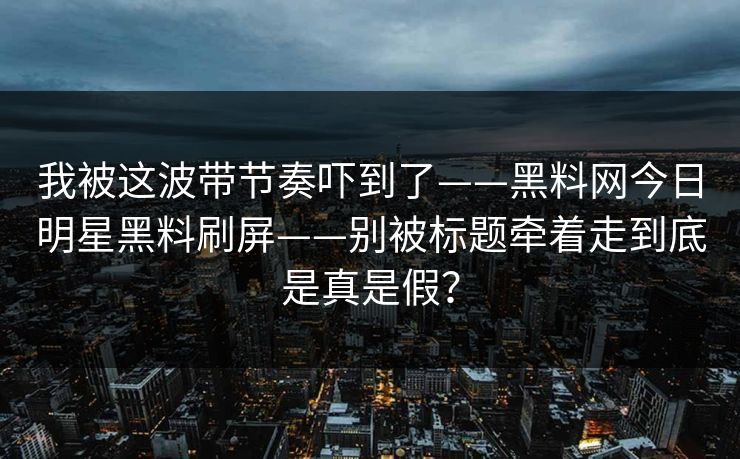 我被这波带节奏吓到了——黑料网今日明星黑料刷屏——别被标题牵着走到底是真是假？