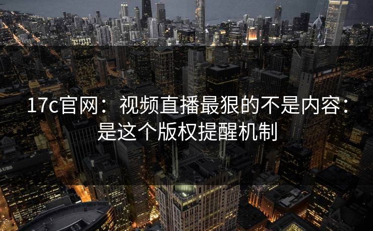 17c官网：视频直播最狠的不是内容：是这个版权提醒机制