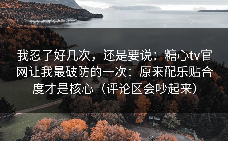 我忍了好几次,还是要说:糖心tv官网让我最破防的一次:原来配乐贴合度才是核心(评论区会吵起来) 我忍了好几次,还是要说:糖心tv官网让我最破防的一次:原来配乐贴合度才是核心(评论区会吵起来)